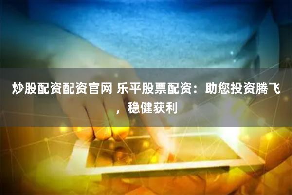 炒股配资配资官网 乐平股票配资：助您投资腾飞，稳健获利