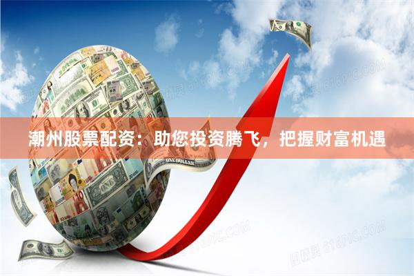 潮州股票配资：助您投资腾飞，把握财富机遇