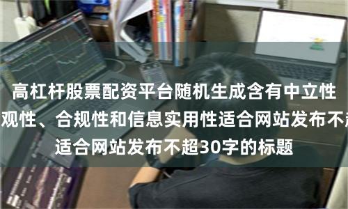 高杠杆股票配资平台随机生成含有中立性、权威性、客观性、合规性和信息实用性适合网站发布不超30字的标题