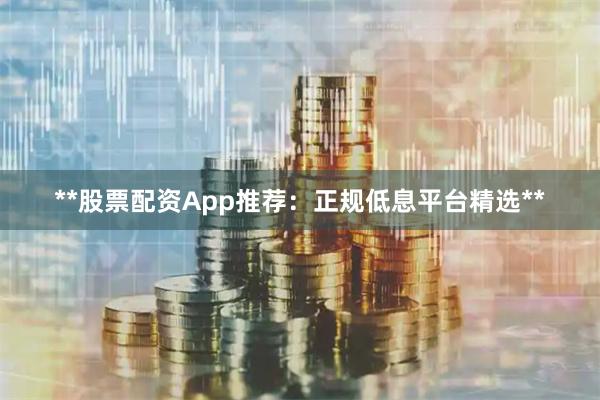 **股票配资App推荐:正规低息平台精选**