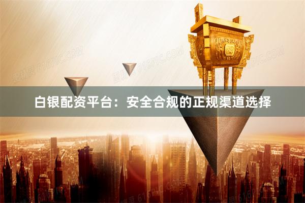 白银配资平台：安全合规的正规渠道选择